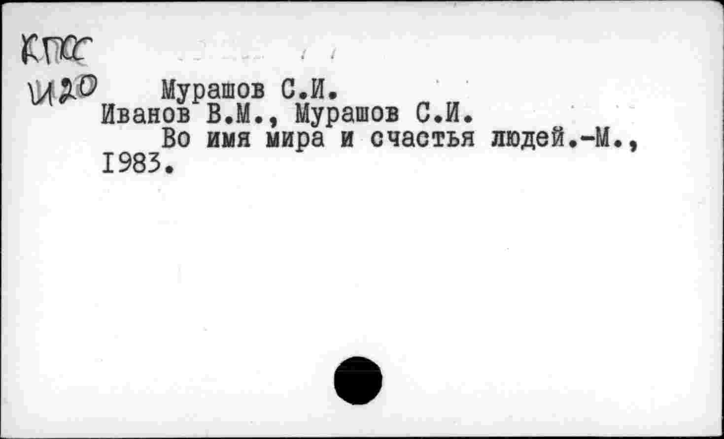 ﻿Мурашов С.И.
Иванов В.М., Мурашов С.И.
Во имя мира и счастья людей.-М. 1983.